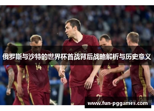 俄罗斯与沙特的世界杯首战背后战略解析与历史意义