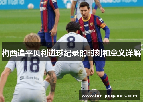 梅西追平贝利进球纪录的时刻和意义详解