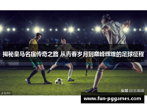 揭秘皇马名宿传奇之路 从青春岁月到巅峰辉煌的足球征程