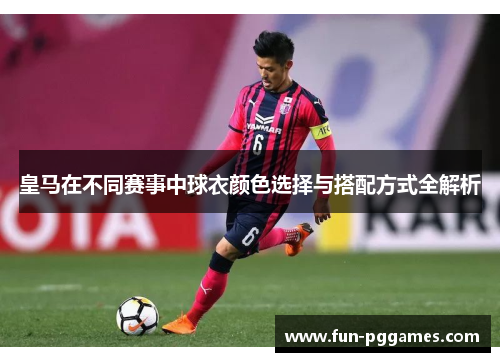 皇马在不同赛事中球衣颜色选择与搭配方式全解析