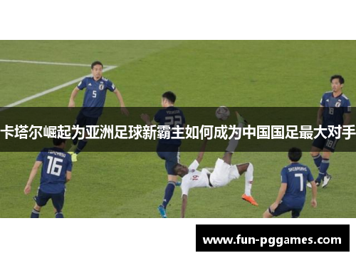 卡塔尔崛起为亚洲足球新霸主如何成为中国国足最大对手