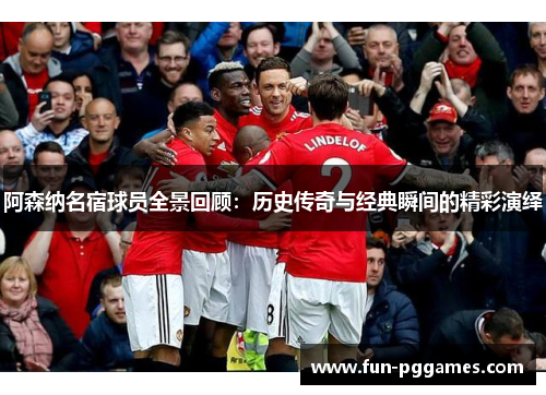 阿森纳名宿球员全景回顾：历史传奇与经典瞬间的精彩演绎
