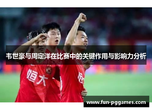 韦世豪与周定洋在比赛中的关键作用与影响力分析