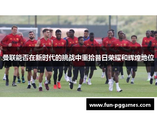 曼联能否在新时代的挑战中重拾昔日荣耀和辉煌地位