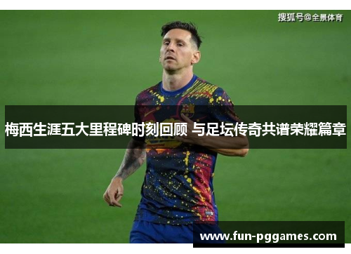 梅西生涯五大里程碑时刻回顾 与足坛传奇共谱荣耀篇章