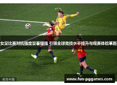 女足比赛对抗强度显著增强 引领全球竞技水平提升与观赛体验革新