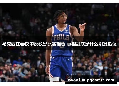马克西在会议中反驳恩比德指责 真相到底是什么引发热议 马克西在会议中反驳恩比德指责 真相到底是什么引发热议